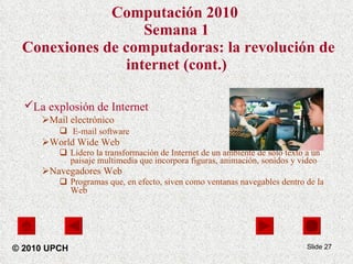 Computación 2010   Semana 1  Conexiones de computadoras: la revolución de internet (cont.) La explosión de Internet   Mail electrónico E-mail software   World Wide Web  Lidero la transformación de Internet de un ambiente de solo texto a un paisaje multimedia que incorpora figuras, animación, sonidos y video Navegadores Web Programas que, en efecto, siven como ventanas navegables dentro de la Web   Slide  © 2010 UPCH 