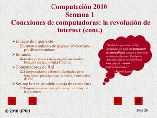 Computación 2010   Semana 1  Conexiones de computadoras: la revolución de internet (cont.) Enlaces de hipertexto Juntan a millones de paginas Web creadas por diversos autores Intranets  Redes privadas intra-organizacionales basadas en tecnología Internet Computadores de Red Computadoras clientes diseñadas para funcionar principalmente como terminales de red  Set-top boxes (modulo o caja de conexión) Proporciona acceso a Internet a través de televisores.   Slide  © 2010 UPCH “ Todas las personas están atrapadas en una  red ineludible de mutualidad,  atadas a una sola prenda de destino. Cualquier cosa que afecta directaente a  una,  afecta a  todas  indirectament e...”   — Martin Luther King Jr. . 