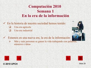 Computación 2010   Semana 1 En la era de la información En la historia de nuestra sociedad hemos tenido: Una era agrícola Una era industrial Estamos en una nueva era, la era de la información: Más y más personas se ganan la vida trabajando con palabras, números e ideas Slide  © 2010 UPCH 