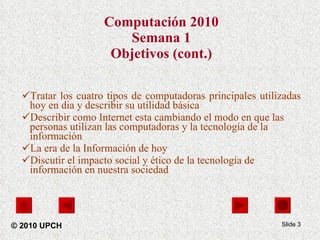 Computación 2010 Semana 1 Objetivos (cont.) Tratar los cuatro tipos de computadoras principales utilizadas hoy en dia y describir su utilidad básica Describir como Internet esta cambiando el modo en que las personas utilizan las computadoras y la tecnología de la información La era de la Información de hoy Discutir el impacto social y ético de la tecnología de información en nuestra sociedad Slide  © 2010 UPCH 