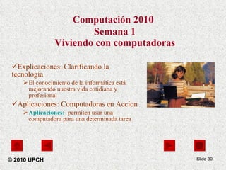 Computación 2010   Semana 1 Viviendo con computadoras Explicaciones: Clarificando la tecnología  El conocimiento de la informática está mejorando nuestra vida cotidiana y profesional Aplicaciones: Computadoras en Accion Aplicaciones:   permiten usar una computadora para una determinada tarea   Slide  © 2010 UPCH 