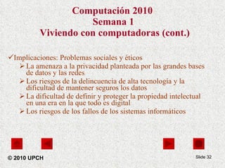 Computación 2010   Semana 1  Viviendo con computadoras (cont.) Implicaciones: Problemas sociales y éticos La amenaza a la privacidad planteada por las grandes bases de datos y las redes  Los riesgos de la delincuencia de alta tecnología y la dificultad de mantener seguros los datos  La dificultad de definir y proteger la propiedad intelectual en una era en la que todo es digital  Los riesgos de los fallos de los sistemas informáticos Slide  © 2010 UPCH 
