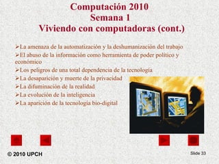 Computación 2010   Semana 1  Viviendo con computadoras (cont.) La amenaza de la automatización y la deshumanización del trabajo  El abuso de la información como herramienta de poder político y económico  Los peligros de una total dependencia de la tecnología  La desaparición y muerte de la privacidad  La difuminación de la realidad  La evolución de la inteligencia La aparición de la tecnología bio-digital Slide  © 2010 UPCH 