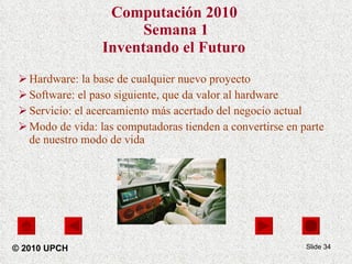 Computación 2010   Semana 1 Inventando el Futuro   Hardware: la base de cualquier nuevo proyecto Software: el paso siguiente, que da valor al hardware Servicio: el acercamiento más acertado del negocio actual Modo de vida: las computadoras tienden a convertirse en parte de nuestro modo de vida Slide  © 2010 UPCH 