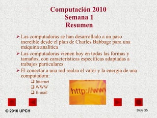Computación 2010  Semana 1 Resumen Las computadoras se han desarrollado a un paso increíble desde el plan de Charles Babbage para una máquina analítica Las computadoras vienen hoy en todas las formas y tamaños, con características específicas adaptadas a trabajos particulares El conectar a una red realza el valor y la energía de una computadora: Internet WWW E-mail Slide  © 2010 UPCH 