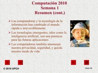 Computación 2010   Semana 1 Resumen (cont.) Las computadoras y la tecnología de la información han cambiado el mundo rápida e irreversiblemente  Las tecnologías emergentes, tales como la inteligencia artificial, son una promesa para las futuras aplicaciones Las computadoras también amenazan nuestra privacidad, seguridad, y quizás nuestro modo de vida Slide  © 2010 UPCH 