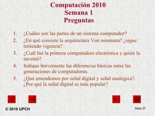 Computación 2010   Semana 1 Preguntas ¿Cuáles son las partes de un sistema computador? ¿En qué consiste la arquitectura Von neumann? ¿sigue teniendo vigencia? ¿Cuál fué la primera computadora electrónica y quién la inventó? Indique brevemente las diferencias básicas entre las generaciones de computadoras. ¿Qué entendemos por señal digital y señal analógica?. ¿Por qué la señal digital es más popular? Slide  © 2010 UPCH 