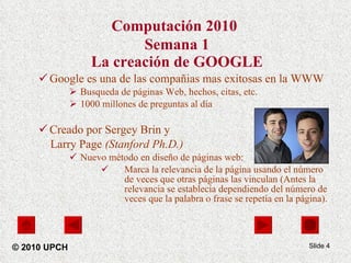 Computación 2010   Semana 1 La creación de GOOGLE Google es una de las compañias mas exitosas en la WWW Busqueda de páginas Web, hechos, citas, etc. 1000 millones de preguntas al día Creado por Sergey Brin y  Larry Page  (Stanford Ph.D.) Nuevo método en diseño de páginas web: Marca la relevancia de la página usando el número de veces que otras páginas las vinculan (Antes la relevancia se establecía dependiendo del número de veces que la palabra o frase se repetía en la página). Slide  © 2010 UPCH 
