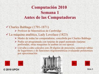 Computación 2010   Semana 1 Antes de las Computadoras Charles Babbage (1791-1871) Profesor de Matemáticas de Cambridge La máquina analítica, Lady Lovelace (1823) Madre de todas las computadoras, concebida por Charles Babbage  Podía ser programada con tarjetas de papel punteado (tarjetas perforadas, otras maquinas la usaban en esa epoca)  Llevaba a cabo calculos con 20 dígitos de precisión,  construir tablas de logaritmos y de funciones trigonométricas evaluando polinomios por aproximación Slide  © 2010 UPCH 