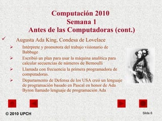 Computación 2010   Semana 1 Antes de las Computadoras (cont.) Augusta Ada King, Condesa de Lovelace   Intérprete y promotora del trabajo visionario de Babbage Escribió un plan para usar la máquina analítica para calcular secuencias de números de Bernoulli Llamada con frecuencia la primera programadora de computadoras. Departamento de Defensa de los USA creó un lenguaje de programación basado en Pascal en honor de Ada Byron llamado lenguaje de programación Ada Slide  © 2010 UPCH 