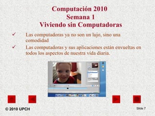 Computación 2010   Semana 1 Viviendo sin Computadoras Las computadoras ya no son un lujo, sino una comodidad Las computadoras y sus aplicaciones están envueltas en todos los aspectos de nuestra vida diaria. Slide  © 2010 UPCH 