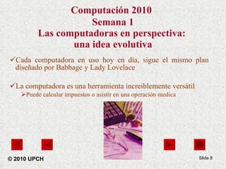 Computación 2010   Semana 1 Las computadoras en perspectiva:  una idea evolutiva Cada computadora en uso hoy en día, sigue el mismo plan diseñado por Babbage y Lady Lovelace La computadora es una herramienta increiblemente versátil Puede calcular impuestos o asistir en una operación medica Slide  © 2010 UPCH 