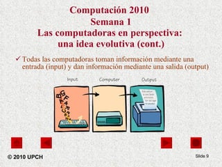 Computación 2010   Semana 1 Las computadoras en perspectiva:  una idea evolutiva (cont.) Todas las computadoras toman información mediante una entrada (input) y dan información mediante una salida (output)  Slide  © 2010 UPCH 