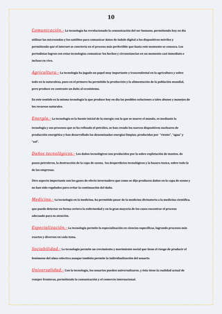 10
Comunicación.- La tecnología ha revolucionado la comunicación del ser humano, permitiendo hoy en día
utilizar las microondas y los satélites para comunicar datos de índole digital a los dispositivos móviles y
permitiendo que el internet se convierta en el proceso más perfectible que hasta este momento se conozca. Los
periodistas logran con estas tecnologías comunicar los hechos y circunstancias en un momento casi inmediato e
incluso en vivo.
Agricultura.- La tecnología ha jugado un papel muy importante y trascendental en la agricultura y sobre
todo en la naturaleza, pues en el primero ha permitido la producción y la alimentación de la población mundial,
pero produce en contraste un daño al ecosistema.
En este sentido es la misma tecnología la que produce hoy en día las posibles soluciones a tales abusos y manejos de
los recursos naturales.
Energía.- La tecnología es la fuente inicial de la energía con la que se mueve el mundo, es mediante la
tecnología y sus procesos que se ha refinado el petróleo, se han creado los nuevos dispositivos nucleares de
producción energética y han desarrollado las denominadas energías limpias, producidas por “viento”, “agua” y
“sol”.
Daños tecnológicos.- Los daños tecnológicos son producidos por la sobre explotación de mantos, de
pozos petroleros, la destrucción de la capa de ozono, los desperdicios tecnológicos y la basura toxica, sobre todo la
de las empresas.
Otro aspecto importante son los gases de efecto invernadero que como se dijo producen daños en la capa de ozono y
no han sido regulados para evitar la continuación del daño.
Medicina.- La tecnología en la medicina, ha permitido pasar de la medicina divinatoria a la medicina científica,
que puede detectar en forma certera la enfermedad y en la gran mayoría de los casos encontrar el proceso
adecuado para su atención.
Especialización.- La tecnología permite la especialización en ciencias específicas, logrando procesos más
exactos y diversos en cada tema.
Sociabilidad.- La tecnología permite un crecimiento y movimiento social que tiene el riesgo de producir el
fenómeno del alma colectiva aunque también permite la individualización del usuario.
Universalidad.- Con la tecnología, los usuarios pueden universalizarse, y ésta tiene la cualidad actual de
romper fronteras, permitiendo la comunicación y el comercio internacional.
 