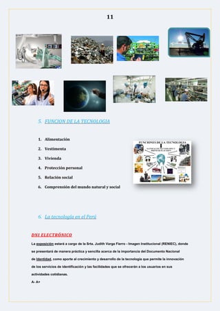 11
5. FUNCION DE LA TECNOLOGIA
1. Alimentación
2. Vestimenta
3. Vivienda
4. Protección personal
5. Relación social
6. Comprensión del mundo natural y social
6. La tecnología en el Perú
DNI ELECTRÓNICO
La exposición estará a cargo de la Srta. Judith Varga Fierro - Imagen Institucional (RENIEC), donde
se presentará de manera práctica y sencilla acerca de la importancia del Documento Nacional
de Identidad, como aporte al crecimiento y desarrollo de la tecnología que permite la innovación
de los servicios de identificación y las facilidades que se ofrecerán a los usuarios en sus
actividades cotidianas.
A- A+
 