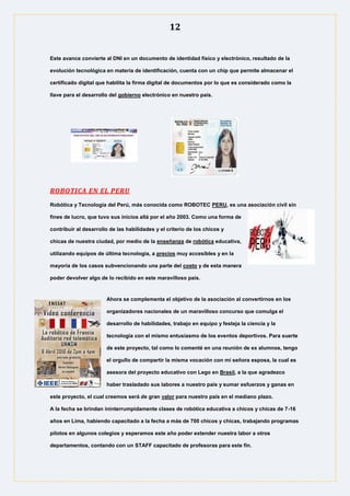 12
Este avance convierte al DNI en un documento de identidad físico y electrónico, resultado de la
evolución tecnológica en materia de identificación, cuenta con un chip que permite almacenar el
certificado digital que habilita la firma digital de documentos por lo que es considerado como la
llave para el desarrollo del gobierno electrónico en nuestro país.
ROBOTICA EN EL PERU
Robótica y Tecnología del Perú, más conocida como ROBOTEC PERU, es una asociación civil sin
fines de lucro, que tuvo sus inicios allá por el año 2003. Como una forma de
contribuir al desarrollo de las habilidades y el criterio de los chicos y
chicas de nuestra ciudad, por medio de la enseñanza de robótica educativa,
utilizando equipos de última tecnología, a precios muy accesibles y en la
mayoría de los casos subvencionando una parte del costo y de esta manera
poder devolver algo de lo recibido en este maravilloso país.
Ahora se complementa el objetivo de la asociación al convertirnos en los
organizadores nacionales de un maravilloso concurso que comulga el
desarrollo de habilidades, trabajo en equipo y festeja la ciencia y la
tecnología con el mismo entusiasmo de los eventos deportivos. Para suerte
de este proyecto, tal como lo comenté en una reunión de ex alumnos, tengo
el orgullo de compartir la misma vocación con mi señora esposa, la cual es
asesora del proyecto educativo con Lego en Brasil, a la que agradezco
haber trasladado sus labores a nuestro país y sumar esfuerzos y ganas en
este proyecto, el cual creemos será de gran valor para nuestro país en el mediano plazo.
A la fecha se brindan ininterrumpidamente clases de robótica educativa a chicos y chicas de 7-16
años en Lima, habiendo capacitado a la fecha a más de 700 chicos y chicas, trabajando programas
pilotos en algunos colegios y esperamos este año poder extender nuestra labor a otros
departamentos, contando con un STAFF capacitado de profesoras para este fin.
 