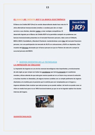 13
EL BANCO DE CRÉDITO BCP Y LA BANCA ELECTRÓNICA
El Banco de Crédito BCP (Perú) ha venido desarrollando desde hace más de 10
años alternativas transaccionales (medios o canales) para dar un mejor
servicio a sus clientes, abaratar costos y crear ventajas competitivas. El
desarrollo logrado por el Banco de Crédito BCP le ha permitido competir sin problemas con
bancos transnacionales presentes en el mercado financiero peruano, tales como el Citibank,
BBVA, BSCH, ScotiaBank y Standard Chartered, manteniéndose como líder del mercado financiero
peruano, con una participación de mercado de 36.2% en colocaciones y 38.8% en depósitos. Otra
muestra del liderazgo alcanzado por el banco peruano es que en Febrero de este año compró la
sucursal peruana del BSCH.
7. NUEVOS INVENTOS DE LA TECNOLOGIA
LA IMPRESIÓN DE ÓRGANOS
La impresión de órganos es uno de los avances tecnológicos más importantes y revolucionarias
de este siglo ya que rompe con todos los paradigmas que tenia la clonación en cuestiones
morales y éticas además de que este gran avance puede ser en un futuro muy cercano la solución
a muchas muertes no deseadas y de alguna manera curables con un simple pedimento de órganos
diseñados a la medida para el paciente que lo solicite para ser remplazados por el órgano u
órganos dañados.Cabe recalcar que este proceso ya se puede realizar, de hecho se puede crear un
riñón en media hora pero no es 100% funcional todavía ya que no se ha logrado replicar los ductos
internos del órgano.
NANOTECNOLOGÍA
 