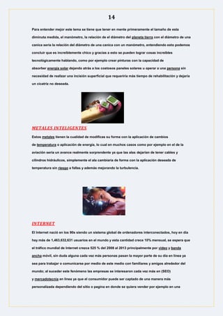 14
Para entender mejor este tema se tiene que tener en mente primeramente el tamaño de esta
diminuta medida, el manómetro, la relación de el diámetro del planeta tierra con el diámetro de una
canica seria la relación del diámetro de una canica con un manómetro, entendiendo esto podemos
concluir que es increíblemente chico y gracias a esto se pueden lograr cosas increíbles
tecnológicamente hablando, como por ejemplo crear pinturas con la capacidad de
absorber energía solar dejando atrás a los costosos paneles solares u operar a una persona sin
necesidad de realizar una incisión superficial que requeriría más tiempo de rehabilitación y dejaría
un cicatriz no deseada.
METALES INTELIGENTES
Estos metales tienen la cualidad de modificas su forma con la aplicación de cambios
de temperatura o aplicación de energía, lo cual en muchos casos como por ejemplo en el de la
aviación seria un avance realmente sorprendente ya que las alas dejarían de tener cables y
cilindros hidráulicos, simplemente el ala cambiaria de forma con la aplicación deseada de
temperatura sin riesgo a fallas y además mejorando la turbulencia.
INTERNET
El Internet nació en los 90s siendo un sistema global de ordenadores interconectados, hoy en día
hay más de 1,463,632,631 usuarios en el mundo y esta cantidad crece 10% mensual, se espera que
el tráfico mundial de Internet crezca 525 % del 2008 al 2013 principalmente por video y banda
ancha móvil, sin duda alguna cada vez más personas pasan la mayor parte de su día en línea ya
sea para trabajar o comunicarse por medio de este medio con familiares y amigos alrededor del
mundo; al suceder este fenómeno las empresas se interesaron cada vez más en (SEO)
y mercadotecnia en línea ya que el consumidor puede ser captado de una manera más
personalizada dependiendo del sitio o pagina en donde se quiera vender por ejemplo en una
 