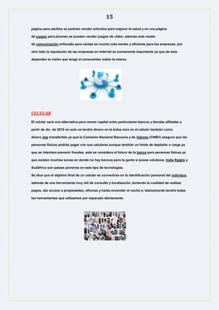 15
página para adultos se podrían vender artículos para mejorar la salud y en una página
de juegos para jóvenes se pueden vender juegos de video, además este medio
de comunicación enfocado para ventas es mucho más barato y eficiente para las empresas; por
otro lado la reputación de las empresas en Internet es sumamente importante ya que de esto
dependen la visión que tenga el consumidor sobre la misma.
CELULAR
El celular será una alternativa para mover capital entre particulares bancos y tiendas afiliadas a
partir de dic. de 2010 no solo se tendrá dinero en la bolsa sino en el celular también como
dinero aire transferible ya que la Comisión Nacional Bancaria y de Valores (CNBV) aseguro que las
personas físicas podrán pagar con sus celulares aunque tendrán un límite de depósito o carga ya
que se intentara prevenir fraudes, este se considera el futuro de la banca para personas físicas ya
que existen muchas zonas en donde no hay bancos pero la gente si posee celulares; India Egipto y
Sudáfrica son países pioneros en este tipo de tecnologías.
Se dice que el objetivo final de un celular es convertirse en la identificación personal del individuo,
además de una herramienta muy útil de consulta y localización, teniendo la cualidad de realizar
pagos, dar acceso a propiedades, oficinas y hasta encender el coche e; básicamente tendrá todas
las herramientas que utilizamos por separado diariamente.
 