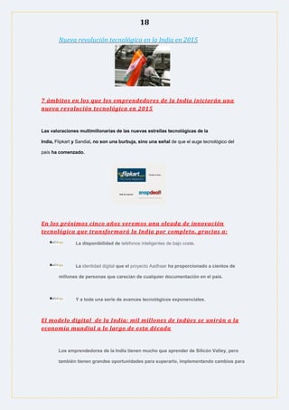 18
Nueva revolución tecnológica en la India en 2015
7 ámbitos en los que los emprendedores de la India iniciarán una
nueva revolución tecnológica en 2015
Las valoraciones multimillonarias de las nuevas estrellas tecnológicas de la
India, Flipkart y Sandial, no son una burbuja, sino una señal de que el auge tecnológico del
país ha comenzado.
En los próximos cinco años veremos una oleada de innovación
tecnológica que transformará la India por completo, gracias a:
La disponibilidad de teléfonos inteligentes de bajo coste.
La identidad digital que el proyecto Aadhaar ha proporcionado a cientos de
millones de personas que carecían de cualquier documentación en el país.
Y a toda una serie de avances tecnológicos exponenciales.
El modelo digital de la India: mil millones de indúes se unirán a la
economía mundial a lo largo de esta década
Los emprendedores de la India tienen mucho que aprender de Silicón Valley, pero
también tienen grandes oportunidades para superarlo, implementando cambios para
 