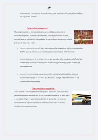 19
el bien común y mostrando al mundo cómo crear una nueva infraestructura digital en
los siguientes ámbitos:
Comercio electrónico:
Flipkart y Snapdeal se han centrado en gran medida en productos de
consumo dirigidos a un público acomodado, pero la oportunidad real de
mercado está en resolver las necesidades de las personas que pronto estarán
en línea. Es necesario crear:
 Nuevos espacios de mercado para los artesanos de los pueblos, de forma que puedan
diseñar y crear artesanías personalizadas para clientes de todo el mundo.
 Nuevas aplicaciones de venta por Internet que permitan a los vendedores de fruta, las
confiterías y los restaurantes locales mostrar sus productos y recibir pedidos de
clientes vecinos.
 Nuevas herramientas que proporcionen a los comerciantes locales los mismos
servicios de entrega en una hora que Amazon y Google están ofreciendo en las
ciudades estadounidenses.
Consumo colaborativo:
Huber mostró a los empresarios indios que su aplicación para compartir
transporte también resultaba útil en las caóticas ciudades de la India, pero
la compañía dirigió su aplicación a clientes de gama alta. Las mayores
oportunidades de negocio estarán en la compartición de viajes en triciclos,
bicicletas rickshaws y autobuses.
 