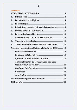 2
Contenido
AVANCES DE LA TECNOLOGIA.....................................................3
1. Introducción ............................................................................3
2. Los avances tecnológicos.....................................................4
3. La tecnología............................................................................8
4. Principios y características de la tecnología: ...............9
5. FUNCION DE LA TECNOLOGIA ......................................... 11
6. La tecnología en el Perú.................................................... 11
7. NUEVOS INVENTOS DE LA TECNOLOGIA...................... 13
8. Tipos de la tecnología........................................................ 16
9. TABLA DE POSCION DE LAS REDES COCIALES ........... 17
Nueva revolución tecnológica en la India en 2015........... 18
Comercio electrónico: ..................................................... 19
Consumo colaborativo:................................................... 19
Aparatos y aplicaciones de salud: ............................ 20
Automatización de los servicios públicos
mediante aplicaciones: .................................................. 20
Ciudades inteligentes:.................................................... 20
Educación: ............................................................................ 21
. Agricultura: ...................................................................... 21
Avances tecnológicos de la medicina .................................... 25
Bibliografía .................................................................................... 31
 