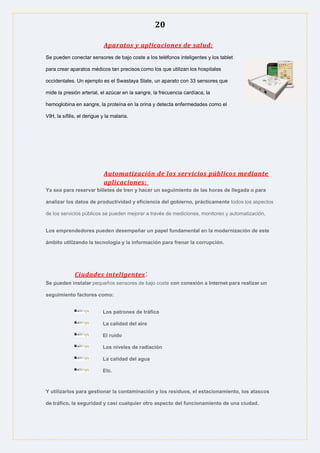 20
Aparatos y aplicaciones de salud:
Se pueden conectar sensores de bajo coste a los teléfonos inteligentes y los tablet
para crear aparatos médicos tan precisos como los que utilizan los hospitales
occidentales. Un ejemplo es el Swastaya Slate, un aparato con 33 sensores que
mide la presión arterial, el azúcar en la sangre, la frecuencia cardíaca, la
hemoglobina en sangre, la proteína en la orina y detecta enfermedades como el
VIH, la sífilis, el dengue y la malaria.
Automatización de los servicios públicos mediante
aplicaciones:
Ya sea para reservar billetes de tren y hacer un seguimiento de las horas de llegada o para
analizar los datos de productividad y eficiencia del gobierno, prácticamente todos los aspectos
de los servicios públicos se pueden mejorar a través de mediciones, monitoreo y automatización.
Los emprendedores pueden desempeñar un papel fundamental en la modernización de este
ámbito utilizando la tecnología y la información para frenar la corrupción.
Ciudades inteligentes:
Se pueden instalar pequeños sensores de bajo coste con conexión a Internet para realizar un
seguimiento factores como:
Los patrones de tráfico
La calidad del aire
El ruido
Los niveles de radiación
La calidad del agua
Etc.
Y utilizarlos para gestionar la contaminación y los residuos, el estacionamiento, los atascos
de tráfico, la seguridad y casi cualquier otro aspecto del funcionamiento de una ciudad.
 