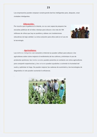 21
Los empresarios pueden empezar construyendo barrios inteligentes para, después, crear
ciudades inteligentes.
Educación:
Por mucho que el gobierno lo intente, no va a ser capaz de preparar las
escuelas públicas de la India a tiempo para educar a los más de 100
millones de niños que hay en pueblos y aldeas con instalaciones
educativas de baja calidad. La única solución para ellos está en el uso de
la tecnología.
. Agricultura:
Los teléfonos inteligentes con conexión a Internet se pueden utilizar para educar a los
agricultores sobre cómo mejorar el rendimiento de los cultivos y minimizar el uso de
productos químicos; los medios sociales pueden ponerlos en contacto con otros agricultores
para compartir experiencias; y los sensores pueden ayudarles a controlar la humedad del
suelo y optimizar el riego. Se pueden mejorar las cadenas de suministro y las tecnologías de
diagnóstico in situ pueden aumentar la eficiencia.
.
 