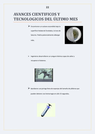 22
AVANCES CIENTIFICOS Y
TECNOLOGICOS DEL ÚLTIMO MES
 Encontraron un océano escondido bajo la
superficie helada de Enceladus, la luna de
Saturno. Podría potencialmente albergar
vida.
 Ingenieros desarrollaron un canguro biónica capaz de saltar y
recuperar el balance.
 Aprobaron una jeringa llena de esponjas del tamaño de píldoras que
pueden detener una hemorragia en sólo 15 segundos.
 