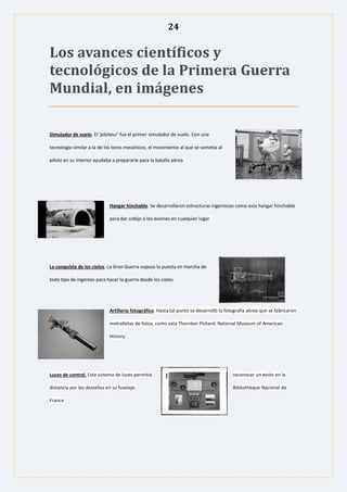 24
Los avances científicos y
tecnológicos de la Primera Guerra
Mundial, en imágenes
Simulador de vuelo. El 'piloteur' fue el primer simulador de vuelo. Con una
tecnología similar a la de los toros mecánicos, el movimiento al que se sometía al
piloto en su interior ayudaba a prepararle para la batalla aérea.
Hangar hinchable. Se desarrollaron estructuras ingeniosas como esta hangar hinchable
para dar cobijo a los aviones en cualquier lugar.
La conquista de los cielos. La Gran Guerra supuso la puesta en marcha de
todo tipo de ingenios para hacer la guerra desde los cielos.
Artillería fotográfica. Hasta tal punto se desarrolló la fotografía aérea que se fabricaron
metralletas de fotos, como esta Thornton Pickard. National Museum of American
History
Luces de control. Este sistema de luces permitía reconocer un avión en la
distancia por los destellos en su fuselaje. Bibliothèque Nacional de
France
 