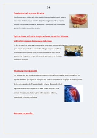 26
Crecimiento de nuevos dientes:
Científicos del centro médico de la Universidad de Columbia (Estados Unidos), pudieron
hacer crecer dientes nuevos en animales. El objetivo se logró colocando un andamio
fabricado con materiales naturales en la mandíbula y luego se ubicando células madre
que dan forma a las nuevas piezas dentales.
Operaciones a distancia operaciones, robotica, dientes,
articulacionescon tecnología robótica:
En abril de este año se realizó la primera operación con un brazo robótico. La llevó a cabo el cirujano André Hg, a
quien una sala lo separaba de su paciente. Sin embargo, se espera que a futuro
estas intervenciones se puedan hacer en forma remota y así se podría ahorrar
gastos y evitar riesgos en el transporte de personas que requieran ser atendidos
por médicos extranjeros.
Anticuerpos de plástico:
Los anticuerpos son fundamentales en nuestro sistema inmunológico, pues neutralizan los
agentes extraños que ingresan al organismo. Dada su importancia, un grupo de investigadores
de las universidades de Shizuoka (Japón) e Irvine (Estados Unidos),
logró desarrollar anticuerpos artificiales, a base de plástico de
tamaño microscópico. Estos fueron introducidos a ratones,
obteniendo exitosos resultados.
Vacunas en parche:
 