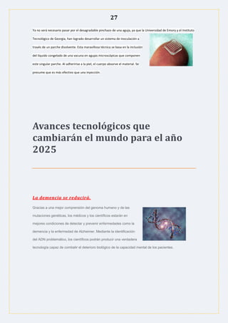 27
Ya no será necesario pasar por el desagradable pinchazo de una aguja, ya que la Universidad de Emory y el Instituto
Tecnológico de Georgia, han logrado desarrollar un sistema de inoculación a
través de un parche disolvente. Esta maravillosa técnica se basa en la inclusión
del líquido congelado de una vacuna en agujas microscópicas que componen
este singular parche. Al adheririse a la piel, el cuerpo absorve el material. Se
presume que es más efectivo que una inyección.
Avances tecnológicos que
cambiarán el mundo para el año
2025
La demencia se reducirá.
Gracias a una mejor comprensión del genoma humano y de las
mutaciones genéticas, los médicos y los científicos estarán en
mejores condiciones de detectar y prevenir enfermedades como la
demencia y la enfermedad de Alzheimer. Mediante la identificación
del ADN problemático, los científicos podrán producir una verdadera
tecnología capaz de combatir el deterioro biológico de la capacidad mental de los pacientes.
 