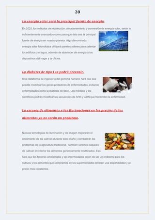 28
La energía solar será la principal fuente de energía.
En 2025, los métodos de recolección, almacenamiento y conversión de energía solar, serán lo
suficientemente avanzados como para que ésta sea la principal
fuente de energía en nuestro planeta. Algo denominado
energía solar fotovoltaica utilizará paneles solares para calentar
los edificios y el agua, además de abastecer de energía a los
dispositivos del hogar y la oficina.
La diabetes de tipo I se podrá prevenir.
Una plataforma de ingeniería del genoma humano hará que sea
posible modificar los genes portadores de enfermedades, evitando
enfermedades como la diabetes de tipo I. Los médicos y los
científicos podrán modificar las secuencias de ARN y ADN que transmiten la enfermedad.
La escasez de alimentos y las fluctuaciones en los precios de los
alimentos ya no serán un problema.
Nuevas tecnologías de iluminación y de imagen mejorarán el
crecimiento de los cultivos durante todo el año y combatirán los
problemas de la agricultura tradicional. También seremos capaces
de cultivar en interior los alimentos genéticamente modificados. Eso
hará que los factores ambientales y de enfermedades dejen de ser un problema para los
cultivos y los alimentos que compramos en los supermercados tendrán una disponibilidad y un
precio más constantes.
 