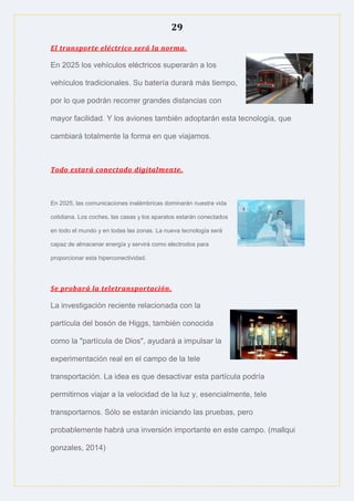 29
El transporte eléctrico será la norma.
En 2025 los vehículos eléctricos superarán a los
vehículos tradicionales. Su batería durará más tiempo,
por lo que podrán recorrer grandes distancias con
mayor facilidad. Y los aviones también adoptarán esta tecnología, que
cambiará totalmente la forma en que viajamos.
Todo estará conectado digitalmente.
En 2025, las comunicaciones inalámbricas dominarán nuestra vida
cotidiana. Los coches, las casas y los aparatos estarán conectados
en todo el mundo y en todas las zonas. La nueva tecnología será
capaz de almacenar energía y servirá como electrodos para
proporcionar esta hiperconectividad.
Se probará la teletransportación.
La investigación reciente relacionada con la
partícula del bosón de Higgs, también conocida
como la "partícula de Dios", ayudará a impulsar la
experimentación real en el campo de la tele
transportación. La idea es que desactivar esta partícula podría
permitirnos viajar a la velocidad de la luz y, esencialmente, tele
transportarnos. Sólo se estarán iniciando las pruebas, pero
probablemente habrá una inversión importante en este campo. (mallqui
gonzales, 2014)
 