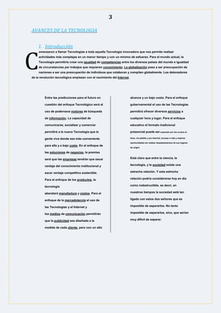 3
AVANCES DE LA TECNOLOGIA
1. Introducción
omenzaron a llamar Tecnologías a toda aquella Tecnología innovadora que nos permite realizar
actividades más complejas en un menor tiempo y con un mínimo de esfuerzo. Para el mundo actual, la
Tecnología permitiría crear una igualdad de competencias entre los diversos países del mundo e igualdad
de circunstancias por trabajos que requieren conocimiento. La globalización pasa a ser preocupación de
naciones a ser una preocupación de individuos que colaboran y compiten globalmente. Los detonadores
de la revolución tecnológica empiezan con el nacimiento del Internet.
Entre las predicciones para el futuro en
cuestión del enfoque Tecnológico será el
uso de poderosos motores de búsqueda
de información. La capacidad de
comunicarse, socializar y comerciar
permitirá a la nueva Tecnología que la
gente viva donde sea más conveniente
para ella y a bajo costo. En el enfoque de
las soluciones de negocios, la premisa
será que las empresas tendrán que sacar
ventaja del conocimiento institucional y
sacar ventaja competitiva sostenible.
Para el enfoque de los productos, la
tecnología
abaratará manufactura y costos. Para el
enfoque de la mercadotecnia el uso de
las Tecnologías y el Internet y
los medios de comunicación permitirán
que la publicidad sea diseñada a la
medida de cada cliente, pero con un alto
alcance y un bajo costo. Para el enfoque
gubernamental el uso de las Tecnologías
permitirá ofrecer diversos servicios a
cualquier hora y lugar. Para el enfoque
educativo el formato tradicional
presencial puede ser superado por los cursos en
línea, vía satélite y por Internet, accesar a más y mejores
oportunidades sin realizar desplazamientos de sus lugares
de origen.
Está claro que entre la ciencia, la
tecnología, y la sociedad existe una
estrecha relación. Y esta estrecha
relación podría considerarse hoy en día
como indestructible, es decir, en
nuestros tiempos la sociedad está tan
ligado con estos dos señores que es
imposible de separarlos. No tanto
imposible de separarlos, sino, que serian
muy difícil de separar.
C
 
