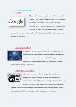4
2. Los avances tecnológicos
Google
EL buscador de Internet más utilizado y una de las marcas más
conocidas a nivel mundial. Google además se está posicionando
en la mayoría de los sectores de la industria tecnológica
(Android, Chrome) y regala múltiples servicios. El logro de dar a
los usuarios un correo ilimitado lo ha masificado y la gente lo
agradece. Permite además difundir información libre no estando ligado a ningún régimen, país,
religión o partido político.
. La Telefonía Móvil
Su impacto en la comunicación es enorme. En muchos países hay más
teléfonos móviles que número de habitantes. En esta última década se
masificó exponencialmente. De ser un artículo de lujo y oneroso, se ha
convertido en una necesidad. En los últimos cinco años ha mejorado
sustancialmente servicios y aplicaciones.
Internet de banda ancha
La banda ancha transformó el Internet al globalizar la rapidez y la
capacidad de la comunicación, que sigue creciendo. Ha permitido
democratización de los medios, aunque con riesgos e inconsistencias, que
deberán corregirse. El acceso actual a Internet aun tiene deficiencias de
cobertura por costos y logística, pero su crecimiento e impacto son impresionantes. Aunque
democratizó y masificó la comunicación, redujo la calidad y aumentó el riesgo.
 