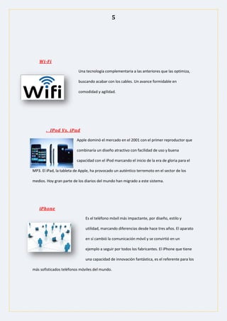 5
Wi-Fi
Una tecnología complementaria a las anteriores que las optimiza,
buscando acabar con los cables. Un avance formidable en
comodidad y agilidad.
. IPod Vs. iPad
Apple dominó el mercado en el 2001 con el primer reproductor que
combinaría un diseño atractivo con facilidad de uso y buena
capacidad con el iPod marcando el inicio de la era de gloria para el
MP3. El iPad, la tableta de Apple, ha provocado un auténtico terremoto en el sector de los
medios. Hoy gran parte de los diarios del mundo han migrado a este sistema.
iPhone
Es el teléfono móvil más impactante, por diseño, estilo y
utilidad, marcando diferencias desde hace tres años. El aparato
en sí cambió la comunicación móvil y se convirtió en un
ejemplo a seguir por todos los fabricantes. El iPhone que tiene
una capacidad de innovación fantástica, es el referente para los
más sofisticados teléfonos móviles del mundo.
 