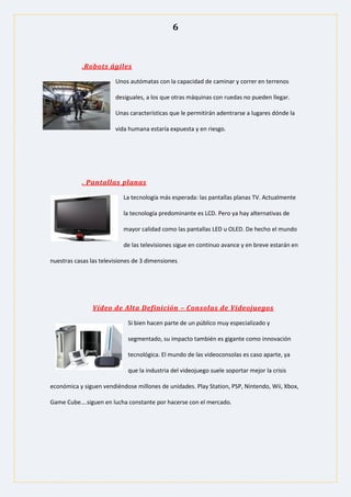 6
.Robots ágiles
Unos autómatas con la capacidad de caminar y correr en terrenos
desiguales, a los que otras máquinas con ruedas no pueden llegar.
Unas características que le permitirán adentrarse a lugares dónde la
vida humana estaría expuesta y en riesgo.
. Pantallas planas
La tecnología más esperada: las pantallas planas TV. Actualmente
la tecnología predominante es LCD. Pero ya hay alternativas de
mayor calidad como las pantallas LED u OLED. De hecho el mundo
de las televisiones sigue en continuo avance y en breve estarán en
nuestras casas las televisiones de 3 dimensiones.
Vídeo de Alta Definición – Consolas de Videojuegos
Si bien hacen parte de un público muy especializado y
segmentado, su impacto también es gigante como innovación
tecnológica. El mundo de las videoconsolas es caso aparte, ya
que la industria del videojuego suele soportar mejor la crisis
económica y siguen vendiéndose millones de unidades. Play Station, PSP, Nintendo, Wii, Xbox,
Game Cube….siguen en lucha constante por hacerse con el mercado.
 