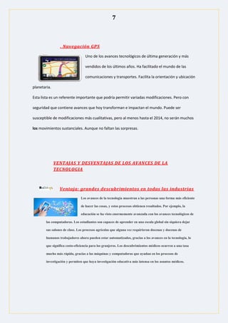 7
. Navegación GPS
Uno de los avances tecnológicos de última generación y más
vendidos de los últimos años. Ha facilitado el mundo de las
comunicaciones y transportes. Facilita la orientación y ubicación
planetaria.
Esta lista es un referente importante que podría permitir variadas modificaciones. Pero con
seguridad que contiene avances que hoy transforman e impactan el mundo. Puede ser
susceptible de modificaciones más cualitativas, pero al menos hasta el 2014, no serán muchos
los movimientos sustanciales. Aunque no faltan las sorpresas.
VENTAJAS Y DESVENTAJAS DE LOS AVANCES DE LA
TECNOLOGIA
Ventaja: grandes descubrimientos en todas las industrias
Los avances de la tecnología muestran a las personas una forma más eficiente
de hacer las cosas, y estos procesos obtienen resultados. Por ejemplo, la
educación se ha visto enormemente avanzada con los avances tecnológicos de
las computadoras. Los estudiantes son capaces de aprender en una escala global sin siquiera dejar
sus salones de clase. Los procesos agrícolas que alguna vez requirieron docenas y docenas de
humanos trabajadores ahora pueden estar automatizados, gracias a los avances en la tecnología, lo
que significa costo-eficiencia para los granjeros. Los descubrimientos médicos ocurren a una tasa
mucho más rápida, gracias a las máquinas y computadoras que ayudan en los procesos de
investigación y permiten que haya investigación educativa más intensa en los asuntos médicos.
 
