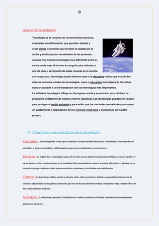 9
¿Qué es la tecnología?
Tecnología es el conjunto de conocimientos técnicos,
ordenados científicamente, que permiten diseñar y
crear bienes o servicios que facilitan la adaptación al
medio y satisfacen las necesidades de las personas.
Aunque hay muchas tecnologías muy diferentes entre sí,
es frecuente usar el término en singular para referirse a
una de ellas o al conjunto de todas. Cuando se lo escribe
con mayúscula, tecnología puede referirse tanto a la disciplina teórica que estudia los
saberes comunes a todas las tecnologías, como a educación tecnológica, la disciplina
escolar abocada a la familiarización con las tecnologías más importantes.
La actividad tecnológica influye en el progreso social y económico, pero también ha
producido el deterioro de nuestro entorno (biosfera). Las tecnologías pueden ser usadas
para proteger el medio ambiente y para evitar que las crecientes necesidades provoquen
un agotamiento o degradación de los recursos materiales y energéticos de nuestro
planeta.
4. Principios y características de la tecnología:
Creación.- La tecnología fue creada para satisfacer las necesidades básicas del ser humano, comenzando con
utensilios y procesos simples y culminando con procesos complicados y muy técnicos.
Servicio.- El origen de la tecnología es para el servicio; en sus inicios fue básicamente física, como se puede ver
en los barcos, en las construcciones y en utensilios físico-matemáticos como el sextante, la brújula, la plomada y las
escuadras que permitieron al ser humano realizar creaciones y actividades más sofisticadas.
Ciencia.- La tecnología utiliza mucho la ciencia, sobre todo la química y la física, pasando inicialmente de la
conocida alquimia hasta la química avanzada que hoy en día nos permite realizar compuestos muy complicados con
fines industriales y médicos.
Industria.- La tecnología permite a las industrias realizar productos de forma sistemática con compuestos
químicos y procesos.
 