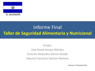 Informe Final
Taller de Seguridad Alimentaria y Nutricional
Grupo:
José David Amaya Méndez
Graciela Alejandra Gámez Zelada
Edward Francisco Ventura Romero
EL SALVADOR
Panamá, 5-7 Diciembre 2016
 