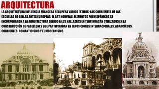 ARQUITECTURA
• LA ARQUITECTURA INFLUENCIA FRANCESA RECUPERA VARIOS ESTILOS: LAS CORRIENTES DE LAS
ESCUELAS DE BELLAS ARTES EUROPEAS, EL ART NOUVEAU. ELEMENTOS PREHISPÁNICOS SE
INCORPORARON A LA ARQUITECTURA DEBIDO A LOS HALLAZGOS EN TEOTIHUACÁN UTILIZADOS EN LA
CONSTRUCCIÓN DE PABELLONES QUE PARTICIPABAN EN EXPOSICIONES INTERNACIONALES. ABARCÓ DOS
CORRIENTES: ROMANTICISMO Y EL MODERNISMO.
 