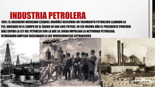 INDUSTRIA PETROLERA1901: EL INGENIERO MEXICANO EZEQUIEL ORDÓÑEZ DESCUBRE UN YACIMIENTO PETROLERO LLAMADO LA
PEZ, UBICADO EN EL CAMPO DE EL ÉBANO EN SAN LUIS POTOSÍ. EN ESE MISMO AÑO EL PRESIDENTE PORFIRIO
DÍAZ EXPIDE LA LEY DEL PETRÓLEO CON LA QUE SE LOGRA IMPULSAR LA ACTIVIDAD PETROLERA,
OTORGANDO AMPLIAS FACILIDADES A LOS INVERSIONISTAS EXTRANJEROS
 