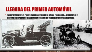 LLEGADA DEL PRIMER AUTOMÓVIL
• EN 1897 SE PRESENTÓ EL PRIMER CARRO CONSTRUIDO EN MÉXICO POR MOHLER & DE GRESS Y EN EL
CIRCUITO DEL HIPÓDROMO DE LA CONDESA CORRÍAN LOS VELOCES AUTOMÓVILES ZUST 1906.
 