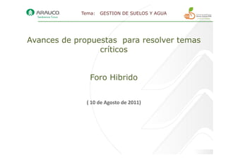 Tema:      GESTION DE SUELOS Y AGUA




Avances de propuestas para resolver temas
                 críticos


                Foro Hibrido


              (	
  10	
  de	
  Agosto	
  de	
  2011)	
  
 