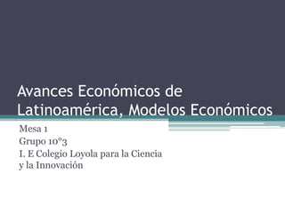 Avances Económicos de
Latinoamérica, Modelos Económicos
Mesa 1
Grupo 10°3
I. E Colegio Loyola para la Ciencia
y la Innovación
 