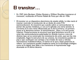 El transitor… <ul><li>En 1947, John Bardeen, Walter Brattain y William Shockley inventaron el transistor, recibiendo el Pr...