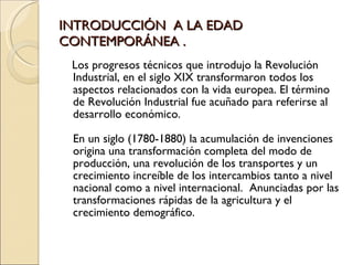 INTRODUCCIÓN  A LA EDAD CONTEMPORÁNEA . <ul><li>Los progresos técnicos que introdujo la Revolución Industrial, en el siglo...