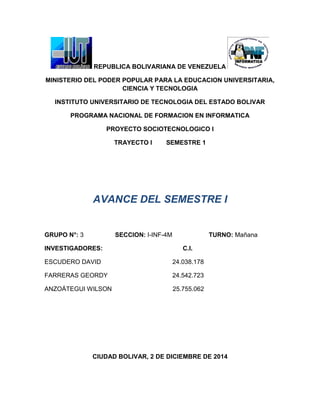 REPUBLICA BOLIVARIANA DE VENEZUELA
MINISTERIO DEL PODER POPULAR PARA LA EDUCACION UNIVERSITARIA,
CIENCIA Y TECNOLOGIA
INSTITUTO UNIVERSITARIO DE TECNOLOGIA DEL ESTADO BOLIVAR
PROGRAMA NACIONAL DE FORMACION EN INFORMATICA
PROYECTO SOCIOTECNOLOGICO I
TRAYECTO I SEMESTRE 1
AVANCE DEL SEMESTRE I
GRUPO N°: 3 SECCION: I-INF-4M TURNO: Mañana
INVESTIGADORES: C.I.
ESCUDERO DAVID 24.038.178
FARRERAS GEORDY 24.542.723
ANZOÁTEGUI WILSON 25.755.062
CIUDAD BOLIVAR, 2 DE DICIEMBRE DE 2014
 