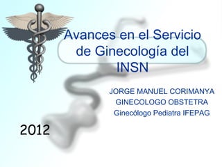 Avances en el Servicio
        de Ginecología del
              INSN
              JORGE MANUEL CORIMANYA
               GINECOLOGO OBSTETRA
               Ginecólogo Pediatra IFEPAG

2012
 